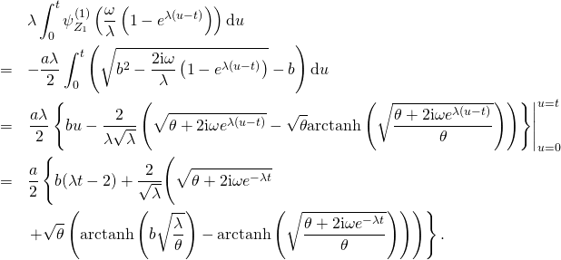 \begin{eqnarray*} & & \lambda \int_0^t \psi_{Z_1}^{(1)} \left( \frac{\omega}{\lambda} \left( 1 - e^{\lambda (u - t)} \right) \right) \mathrm{d}u\\ & = & -\frac{a \lambda}{2} \int_0^t \left( \sqrt{b^2 - \frac{2 \mathrm{i} \omega}{\lambda} \left( 1 - e^{\lambda (u - t)} \right)} - b \right) \mathrm{d}u\\ & = & \left. \frac{a \lambda}{2} \left\{ b u - \frac{2}{\lambda \sqrt{\lambda}} \left( \sqrt{\theta + 2 \mathrm{i} \omega e^{\lambda (u - t)}} - \sqrt{\theta} \mathrm{arctanh} \left( \sqrt{\frac{\theta + 2 \mathrm{i} \omega e^{\lambda (u - t)}}{\theta}} \right) \right) \right\} \right|_{u = 0}^{u = t}\\ & = & \frac{a}{2} \left\{ b (\lambda t - 2) + \frac{2}{\sqrt{\lambda}} \Bigg( \sqrt{\theta + 2 \mathrm{i} \omega e^{-\lambda t}} \Bigg. \right.\\ & & \left. \left. + \sqrt{\theta} \left( \mathrm{arctanh} \left( b \sqrt{\frac{\lambda}{\theta}} \right) - \mathrm{arctanh} \left( \sqrt{\frac{\theta + 2 \mathrm{i} \omega e^{-\lambda t}}{\theta}} \right) \right) \right) \right\}. \end{eqnarray*}