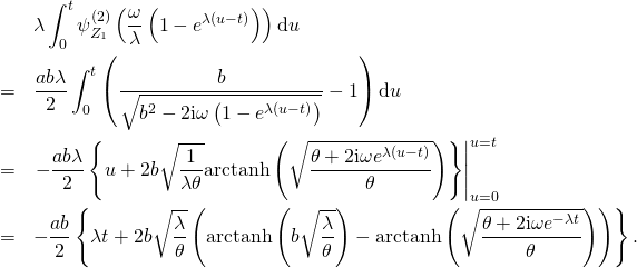 \begin{eqnarray*} & & \lambda \int_0^t \psi_{Z_1}^{(2)} \left( \frac{\omega}{\lambda} \left( 1 - e^{\lambda (u - t)} \right) \right) \mathrm{d}u\\ & = & \frac{a b \lambda}{2} \int_0^t \left( \frac{b}{\sqrt{b^2 - 2 \mathrm{i} \omega \left( 1 - e^{\lambda (u - t)} \right)}} - 1 \right) \mathrm{d}u\\ & = & \left. -\frac{a b \lambda}{2} \left\{ u + 2 b \sqrt{\frac{1}{\lambda \theta}} \mathrm{arctanh} \left( \sqrt{\frac{\theta + 2 \mathrm{i} \omega e^{\lambda (u - t)}}{\theta}} \right) \right\} \right|_{u = 0}^{u = t}\\ & = & -\frac{a b}{2} \left\{ \lambda t + 2 b \sqrt{\frac{\lambda}{\theta}} \left( \mathrm{arctanh} \left( b \sqrt{\frac{\lambda}{\theta}} \right) - \mathrm{arctanh} \left( \sqrt{\frac{\theta + 2 \mathrm{i} \omega e^{-\lambda t}}{\theta}} \right) \right) \right\}. \end{eqnarray*}