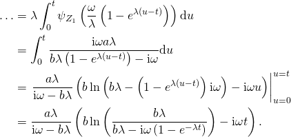 \begin{align*} \ldots & = \lambda \int_0^{t} \psi_{Z_1} \left( \frac{\omega}{\lambda} \left( 1 - e^{\lambda (u - t)} \right) \right) \mathrm{d}u\\ & = \int_0^t \frac{\mathrm{i} \omega a \lambda }{b \lambda \left( 1 - e^{\lambda (u - t)} \right) - \mathrm{i} \omega} \mathrm{d}u\\ & = \left. \frac{a \lambda}{\mathrm{i} \omega - b \lambda} \left( b \ln \left( b \lambda - \left( 1 - e^{\lambda (u - t)} \right) \mathrm{i} \omega \right) - \mathrm{i} \omega u \right) \right|_{u = 0}^{u = t}\\ & = \frac{a \lambda}{\mathrm{i} \omega - b \lambda} \left( b \ln \left( \frac{b \lambda}{b \lambda - \mathrm{i} \omega \left( 1 - e^{-\lambda t} \right)} \right) - \mathrm{i} \omega t \right). \end{align*}
